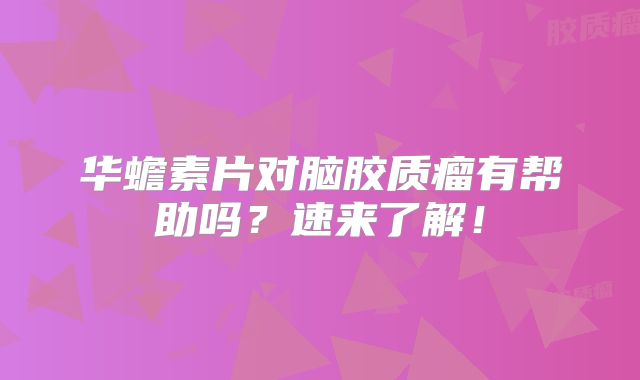 华蟾素片对脑胶质瘤有帮助吗？速来了解！