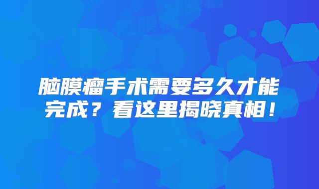 脑膜瘤手术需要多久才能完成？看这里揭晓真相！