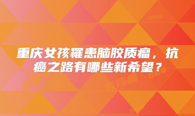 重庆女孩罹患脑胶质瘤，抗癌之路有哪些新希望？