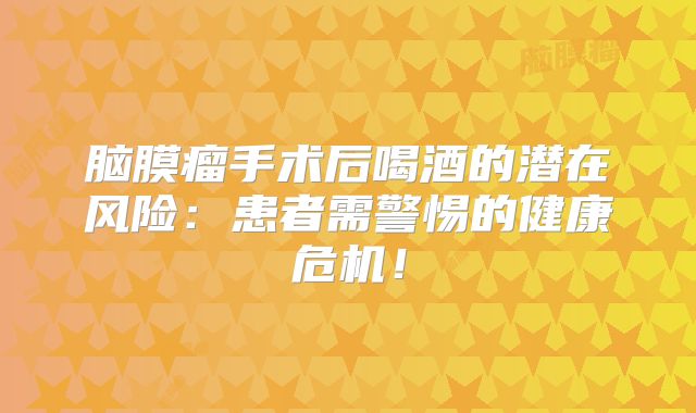 脑膜瘤手术后喝酒的潜在风险：患者需警惕的健康危机！