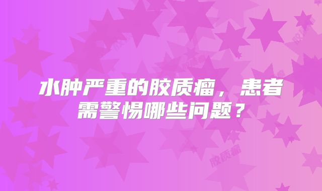 水肿严重的胶质瘤，患者需警惕哪些问题？