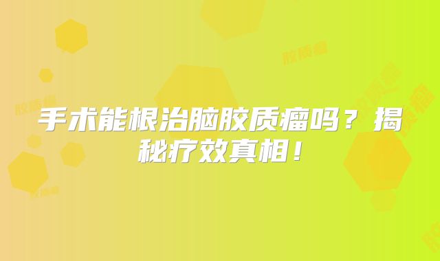 手术能根治脑胶质瘤吗？揭秘疗效真相！