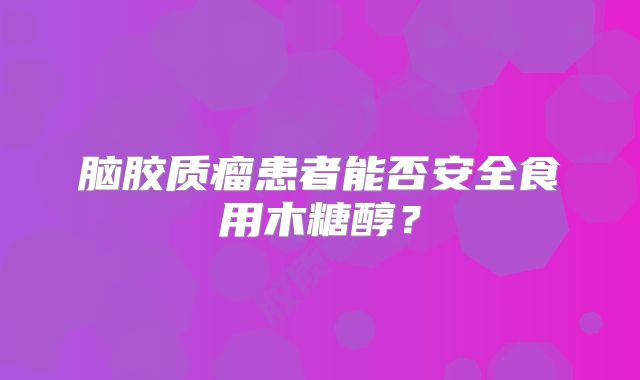 脑胶质瘤患者能否安全食用木糖醇？