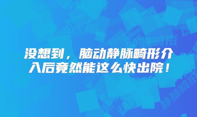 没想到，脑动静脉畸形介入后竟然能这么快出院！