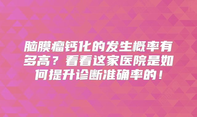 脑膜瘤钙化的发生概率有多高？看看这家医院是如何提升诊断准确率的！