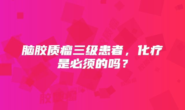 脑胶质瘤三级患者，化疗是必须的吗？