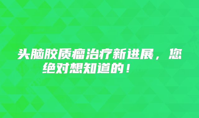 头脑胶质瘤治疗新进展，您绝对想知道的！  