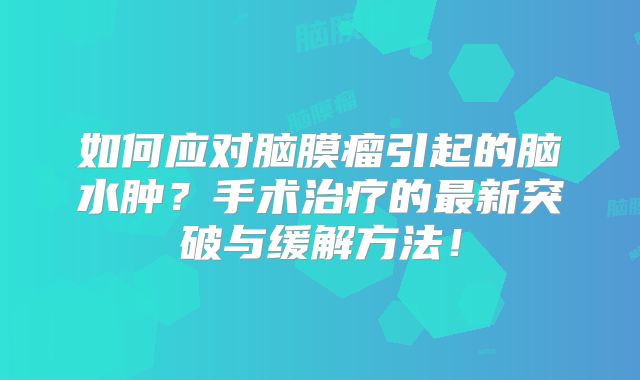 如何应对脑膜瘤引起的脑水肿？手术治疗的最新突破与缓解方法！