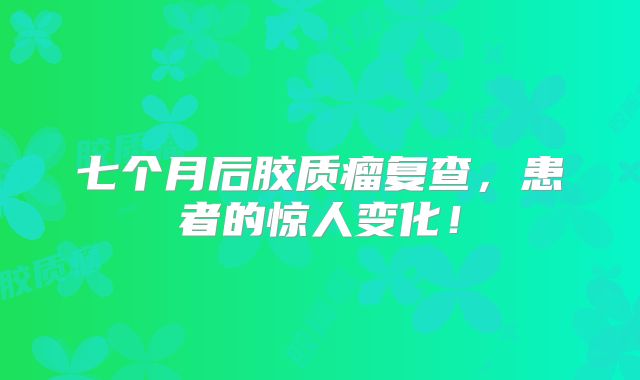 七个月后胶质瘤复查，患者的惊人变化！