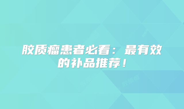 胶质瘤患者必看：最有效的补品推荐！