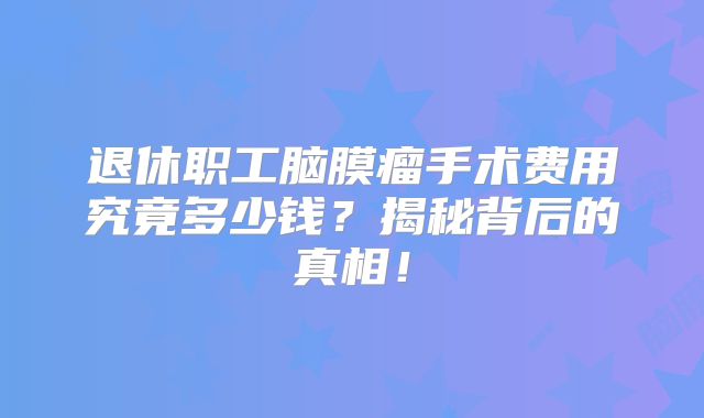 退休职工脑膜瘤手术费用究竟多少钱？揭秘背后的真相！