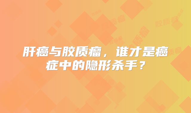 肝癌与胶质瘤，谁才是癌症中的隐形杀手？