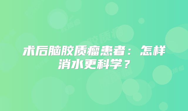 术后脑胶质瘤患者：怎样消水更科学？