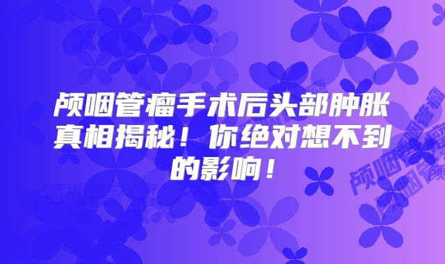 颅咽管瘤手术后头部肿胀真相揭秘！你绝对想不到的影响！