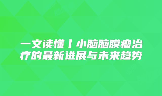 一文读懂丨小脑脑膜瘤治疗的最新进展与未来趋势