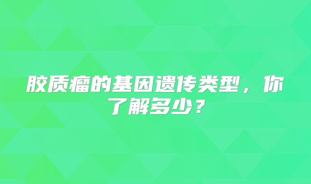 胶质瘤的基因遗传类型，你了解多少？