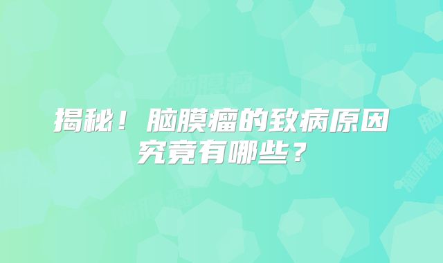 揭秘！脑膜瘤的致病原因究竟有哪些？