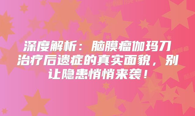 深度解析：脑膜瘤伽玛刀治疗后遗症的真实面貌，别让隐患悄悄来袭！