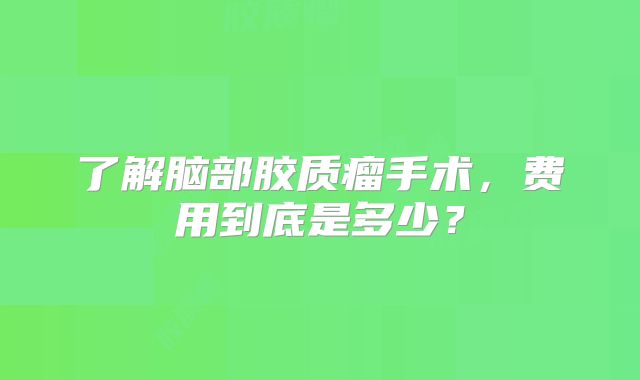 了解脑部胶质瘤手术，费用到底是多少？