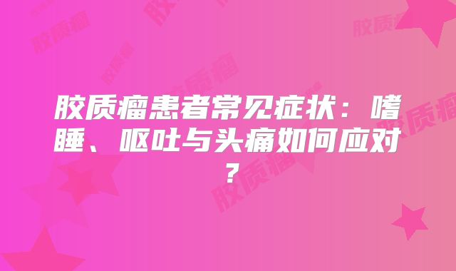 胶质瘤患者常见症状：嗜睡、呕吐与头痛如何应对？
