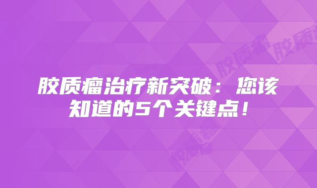 胶质瘤治疗新突破：您该知道的5个关键点！