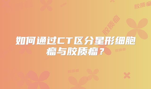 如何通过CT区分星形细胞瘤与胶质瘤？