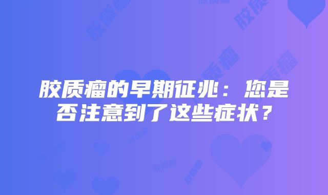 胶质瘤的早期征兆：您是否注意到了这些症状？