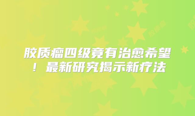 胶质瘤四级竟有治愈希望！最新研究揭示新疗法