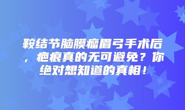 鞍结节脑膜瘤眉弓手术后，疤痕真的无可避免？你绝对想知道的真相！
