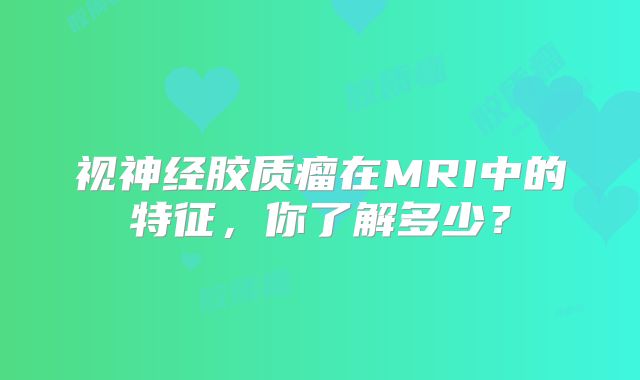 视神经胶质瘤在MRI中的特征，你了解多少？