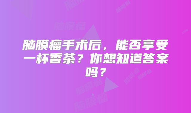 脑膜瘤手术后，能否享受一杯香茶？你想知道答案吗？