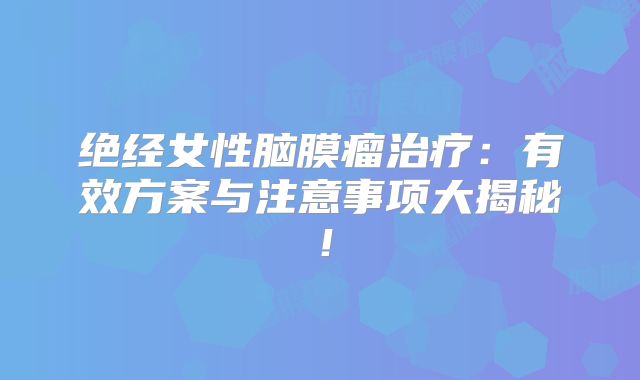 绝经女性脑膜瘤治疗：有效方案与注意事项大揭秘！