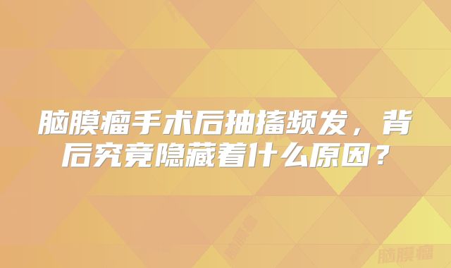 脑膜瘤手术后抽搐频发，背后究竟隐藏着什么原因？