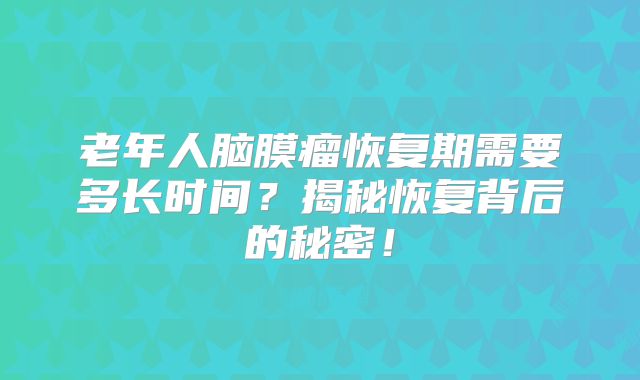 老年人脑膜瘤恢复期需要多长时间？揭秘恢复背后的秘密！