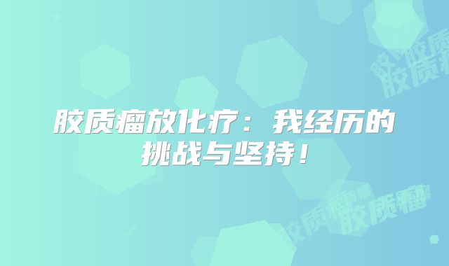 胶质瘤放化疗：我经历的挑战与坚持！