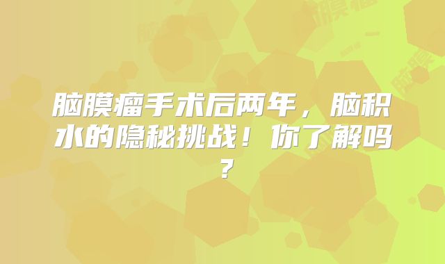 脑膜瘤手术后两年，脑积水的隐秘挑战！你了解吗？