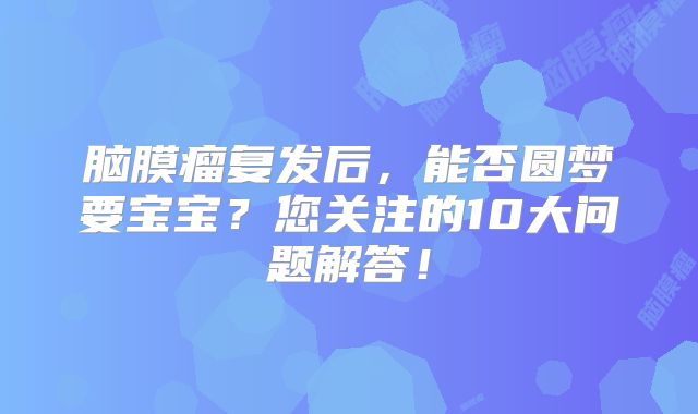 脑膜瘤复发后，能否圆梦要宝宝？您关注的10大问题解答！