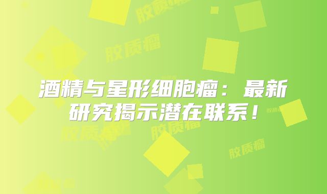 酒精与星形细胞瘤：最新研究揭示潜在联系！