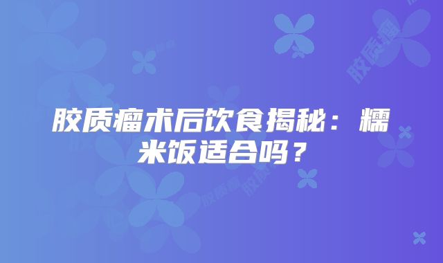 胶质瘤术后饮食揭秘：糯米饭适合吗？