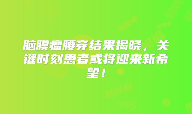 脑膜瘤腰穿结果揭晓，关键时刻患者或将迎来新希望！