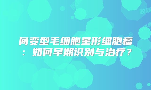 间变型毛细胞星形细胞瘤：如何早期识别与治疗？