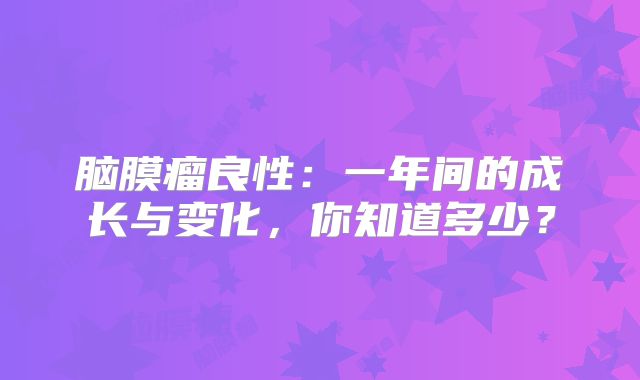 脑膜瘤良性：一年间的成长与变化，你知道多少？