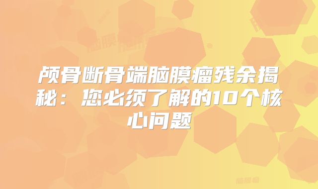 颅骨断骨端脑膜瘤残余揭秘：您必须了解的10个核心问题