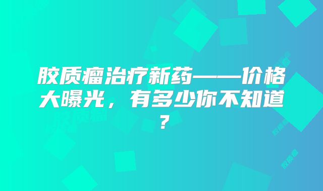 胶质瘤治疗新药——价格大曝光，有多少你不知道？