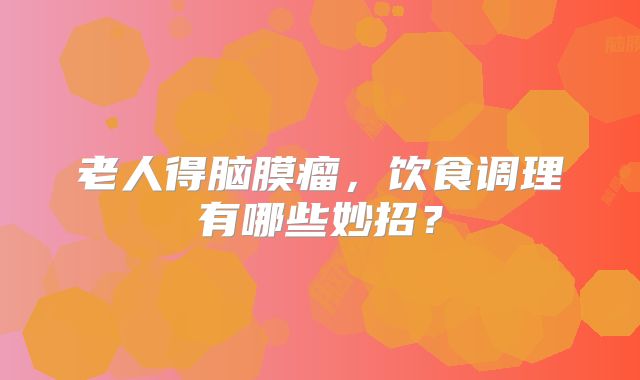 老人得脑膜瘤，饮食调理有哪些妙招？