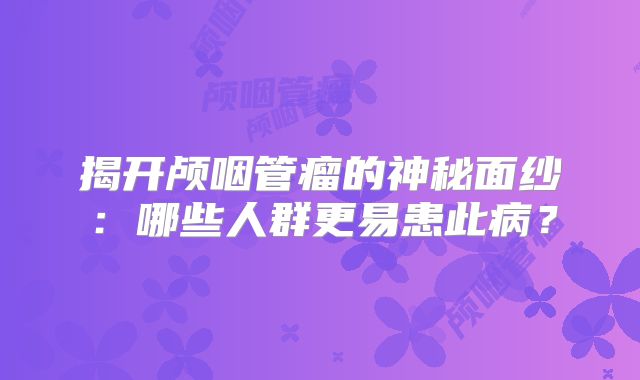 揭开颅咽管瘤的神秘面纱：哪些人群更易患此病？