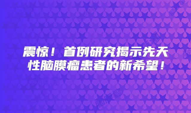 震惊！首例研究揭示先天性脑膜瘤患者的新希望！