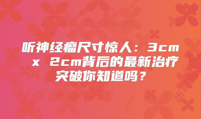 听神经瘤尺寸惊人：3cm x 2cm背后的最新治疗突破你知道吗？