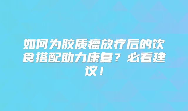 如何为胶质瘤放疗后的饮食搭配助力康复？必看建议！