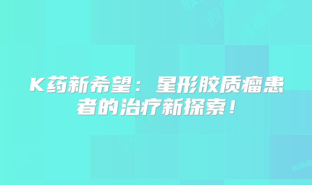 K药新希望：星形胶质瘤患者的治疗新探索！
